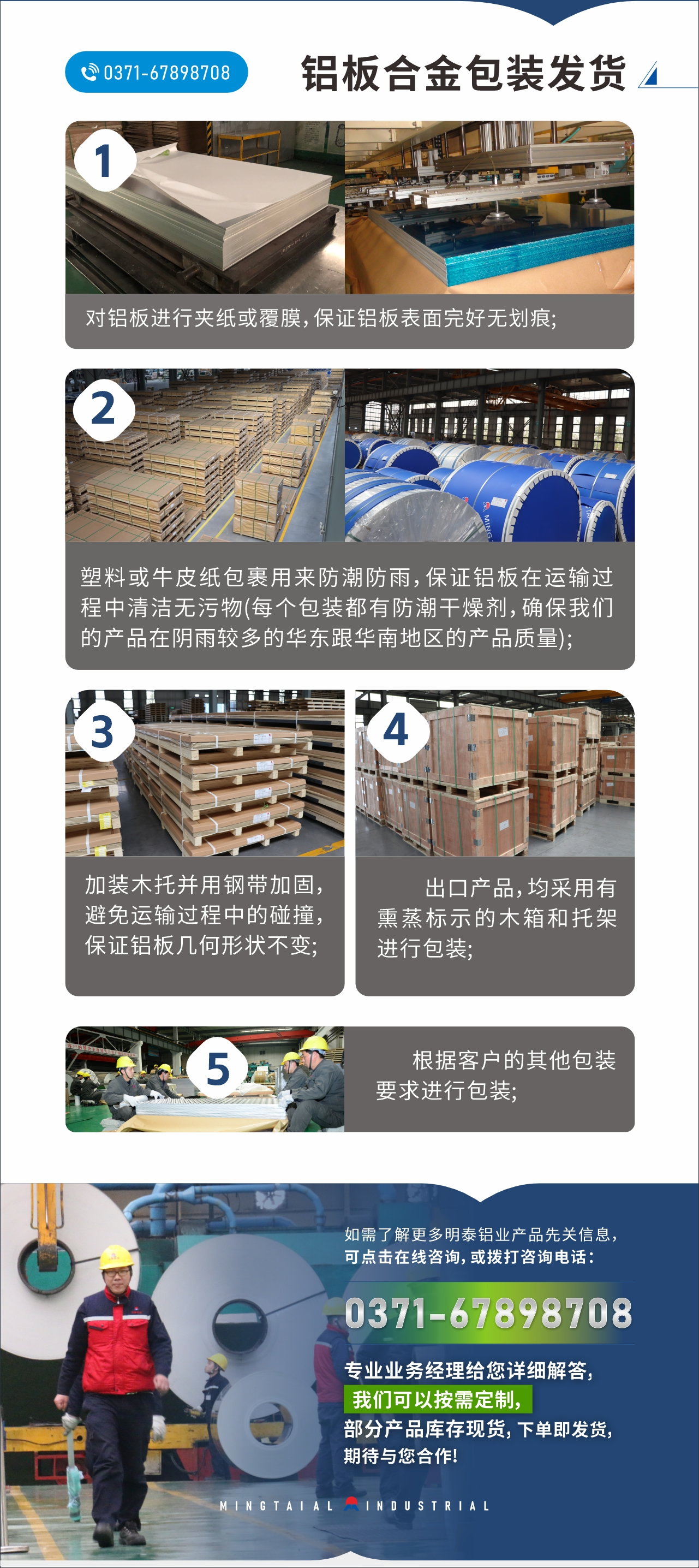 　　鋁板合金包裝發(fā)貨
　　1、對鋁板進行夾紙或覆膜，保證鋁板表面完好無劃痕;

　　2、塑料或牛皮紙包裹用來防潮防雨，保證鋁板在運輸過程中清潔無污物(每個包裝都有防潮干燥劑，確保我們的產(chǎn)品在陰雨較多的華東跟華南地區(qū)的產(chǎn)品質(zhì)量);

　　3、加裝木托并用鋼帶加固，避免運輸過程中的碰撞，保證鋁板幾何形狀不變;

　　4、出口產(chǎn)品，均采用有熏蒸標示的木箱和托架進行包裝;

　　5、根據(jù)客戶的其他包裝要求進行包裝;

　　如需了解更多明泰鋁業(yè)產(chǎn)品先關(guān)信息，可點擊在線咨詢，或撥打咨詢電話：0371-67898708，專業(yè)業(yè)務(wù)經(jīng)理給您詳細解答，我們可以按需定制，部分產(chǎn)品庫存現(xiàn)貨，下單即發(fā)貨，期待與您合作!